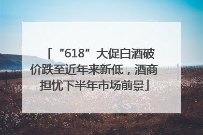 “618”大促白酒破价跌至近年来新低，酒商担忧下半年市场前景